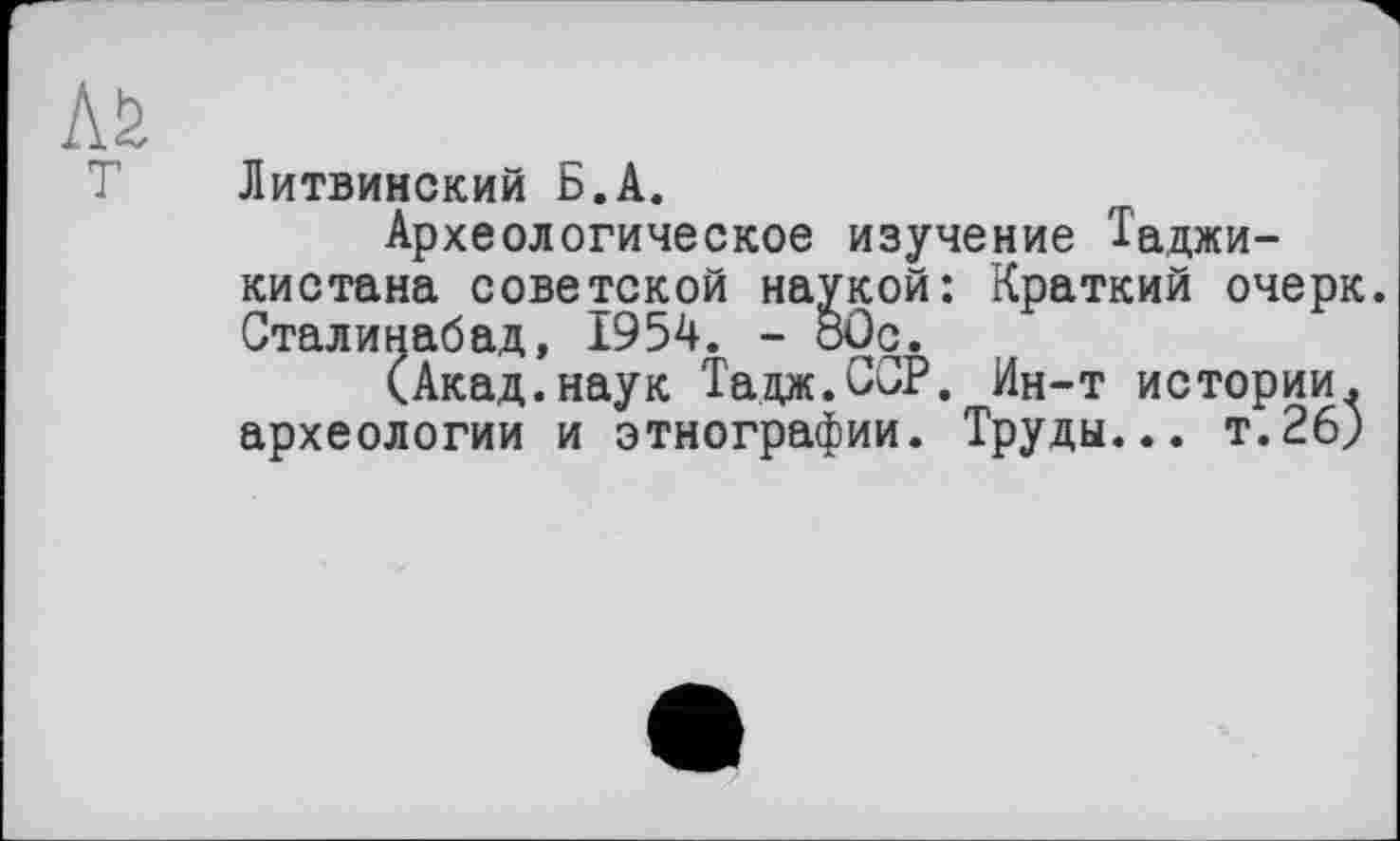 ﻿T
Литвинский Б.А.
Археологическое изучение Таджикистана советской наукой: Краткий очерк. Сталинабад, 1954. - бОс.
(Акад.наук Тадж.ССР. Ин-т истории, археологии и этнографии. Труды... т.26)